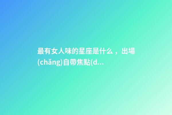 最有女人味的星座是什么，出場(chǎng)自帶焦點(diǎn)-第1張-觀點(diǎn)-玄機(jī)派